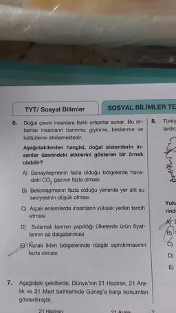 TYT/ Sosyal Bilimler
SOSYAL BİLİMLER TE
6.
Doğal çevre insanlara farklı ortamlar sunar. Bu or-
tamlar insanların barınma, giyinme, beslenme ve
kültürlerini etkilemektedir.
8. Türki)
lardır
Aşağıdakilerden hangisi, doğal sistemlerin in-
sanlar üzerindeki et