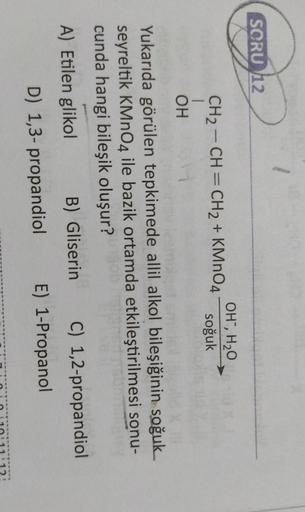 Yukarıda görülen tepkimede allil alkol bileşiğinin soğuk seyreltik KMnO4 ile bazik ortamda etkileştirilmesi sonucunda hangi bileşik oluşur?
A) Etilen glikol
B) Gliserin
C) 1,2-propandiol
D) 1,3- propandiol
E) 1-Propanol