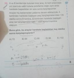 A ve B kentlerinde bulunan birer araç, iki kent arasındaki yol üzerinde sabit hızlarla birbirlerine doğru aynı anda harekete başladıktan bir süre sonra karşılaşıyorlar. Araçlar hiç beklemeden yollarına devam ettiklerinde, A kentinden harekete başlayan araç karşılaşmalarından 135 dakika sonra B kentine, B kentinden harekete başlayan araç ise karşılaşmalarından 1 saat sonra A kentine ulaşıyor.
Buna göre, bu araçlar harekete başladıktan kaç dakika
sonra karşılaşmışlardır?
A) 72 B) 84 C) 90 D) 96 E) 102