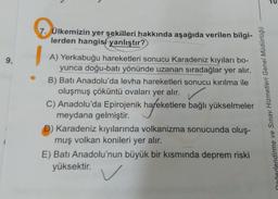 Ülkemizin yer şekilleri hakkında aşağıda verilen bilgilerden hangisi yanlıştır?
A) Yerkabuğu hareketleri sonucu Karadeniz kıyıları boyunca doğu-batı yönünde uzanan sıradağlar yer alır.
B) Batı Anadolu'da levha hareketleri sonucu kırılma ile oluşmuş çöküntü ovaları yer alır.
C) Anadolu'da Epirojenik hareketlere bağlı yükselmeler meydana gelmiştir.
D) Karadeniz kıyılarında volkanizma sonucunda oluşmuş volkan Konileri yer alır.
E) Batı Anadolu'nun büyük bir kısmında deprem riski yüksektir.