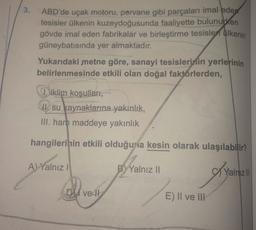 3.
ABD'de uçak motoru, pervane gibi parçaları imal edew
tesisler ülkenin kuzeydoğusunda faaliyette bulunurken
gövde imal eden fabrikalar ve birleştirme tesisler ülkenin
güneybatısında yer almaktadır.
Yukarıdaki metne göre, sanayi tesislerinin yerlerinin
be