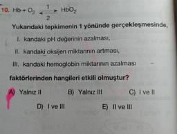 Hb+ O2 -->1 <--2 HbO2
Yukarıdaki tepkimenin 1 yönünde gerçekleşmesinde,
I. kandaki pH değerinin azalması,
II. kandaki oksijen miktarının artması,
III. kandaki hemoglobin miktarının azalması
faktörlerinden hangileri etkili olmuştur?
A) Yalnız II
B) Yalnız III
C) I ve II
D) I ve III
E) Il ve III