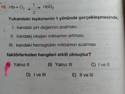 Hb+ O2  -->1   <--2    HbO2
Yukarıdaki tepkimenin 1 yönünde gerçekleşmesinde,
I. kandaki pH değerinin azalması,
II. kandaki oksijen miktarının artması,
III. kandaki hemoglobin miktarının azalması
faktörlerinden hangileri etkili olmuştur?
A) Yalnız II
B) Yalnız III
C) I ve II
D) I ve III
E) Il ve III