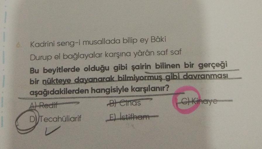 Kadrini seng-i musallada bilip ey Bâki
Durup el bağlayalar karşına yârân saf saf
Bu beyitlerde olduğu gibi şairin bilinen bir gerçeği bir nükteye dayanarak bilmiyormuş gibi davranması aşağıdakilerden hangisiyle karşılanır?
A) Redif
B) Cinas
C) K