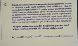 12.
Toprak kayaçların fiziksel ve kimyasal yollardan çözülmesi sonucu
da oluşmuş, içinde çeşitli canlıların, canlı artıklarının, hava ve
suyun bulundugu bir örtüdür. Topraklar yerli ve taşınmış topraklar
olmak üzere genel olarak ikiye ayrılır. Yerli toprak