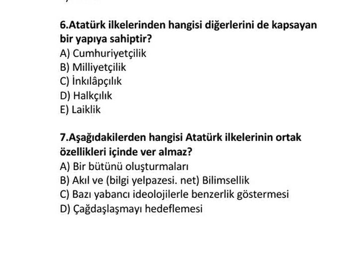 6.Atatürk ilkelerinden hangisi diğerlerini de kapsayan
bir yapıya sahiptir?
A) Cumhuriyetçilik
B) Milliyetçilik
C) inkılâpçılık
D) Halkçılık
E) Laiklik
7.Aşağıdakilerden hangisi Atatürk ilkelerinin ortak
özellikleri içinde ver almaz?
A) Bir bütünü oluşturmaları
B) Akıl ve bilgi yelpazesi, net) Bilimsellik
C) Bazı yabancı ideolojilerle benzerlik göstermesi
D) Çağdaşlaşmayı hedeflemesi