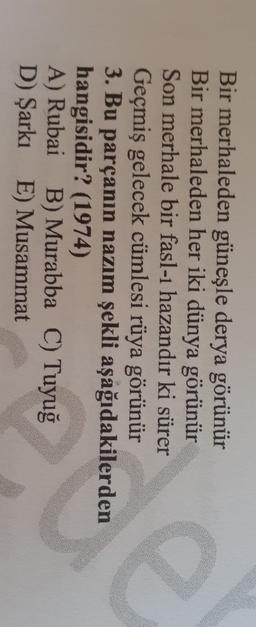 a
Bir merhaleden güneşle derya görünür
Bir merhaleden her iki dünya görünür
Son merhale bir fasl-1 hazandır ki sürer
Geçmiş gelecek cümlesi rüya görünür
3. Bu parçanın nazım şekli aşağıdakilerden
hangisidir? (1974)
A) Rubai B) Murabba C) Tuyuğ
D) Şarkı E) Musammat
