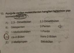 13. Aşağıda verilen moleküllerden hangileri birbirinin yapı
izomeri degildir ?
2,2-Dimetilbutan
2-Penten
1-Pentin
A) 2,3-Dimetilbutan
B) Siklopentan
C) 1-Metilsiklobuten
D) cis-2-Büten
E) 2-Metilpropen
trans-2-Büten
Siklobutan
ot