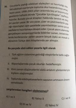 eleş-
36. Çocuklarla yaptığı edebiyat söyleşileri ve hazırladığı nite-
likli edebiyat eserleriyle topluma okur kazandırmayı amaç-
layan yazar, 1998-2003 yılları arasında beş yıl boyunca bir
gazetenin haftalık ekinde "Çocuklar için Kitaplar" sayfasını
hazırlar. Burada çocuk kitapları hakkında tanıtım ve
tiri yazıları yazar. Bir ara yazar, çizer ve
tığı röportajları aynı gazetede yayımladıktan sonra çocuk
sayfalarını hazırlamaya devam eder. Çocuk yazını alanında
gerçekleşen sempozyumlarda bildiriler sunan, üniversite
lerde konferanslar veren yazarın birçok öykü ve masalio
dönemin Türkçe ders kitaplarında yer almıştır.
çevirmenlerle yap
Bu parçada sözü edilen yazarla ilgili olarak
1. Türk eğitim sistemine getirdiği eleştirilerle katkı sağla-
mıştır.
II. Röportajlarında çocuk okurları hedeflemiştir.
III. Kimi zaman düşüncelerini sözlü anlatım yöntemleriyle
kişilere ulaştırmıştır.
IV. Toplumda edebiyatseverlerin sayısının artmasını önem-
semektedir.
yargılarından hangileri söylenemez?
A) I ve II
B) Yalnız 10
C) I ve III
D) III ve IV
E) Yalnız IV