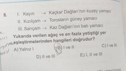 8.
I. Kayın
→ Kaçkar Dağları'nın kuzey yamacı
II. Kızılçam → Torosların güney yamacı
III. Sarıçam → Kaz Dağları'nın batı yamacı
Yukarıda verilen ağaç ve en fazla yetiştiği yer
vur mceşleştirmelerinden hangileri doğrudur?
B) I ve II
C) I ve III
nil
nesl A) Yalnız
D) II ve III
E) I, II ve III
ihi unnüzünü