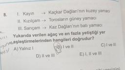 8.
I. Kayın
→ Kaçkar Dağları'nın kuzey yamacı
II. Kızılçam → Torosların güney yamacı
III. Sarıçam → Kaz Dağları'nın batı yamacı
Yukarıda verilen ağaç ve en fazla yetiştiği yer
vur mceşleştirmelerinden hangileri doğrudur?
B) I ve II
C) I ve III
nil
nesl A) Yalnız
D) II ve III
E) I, II ve III
ihi unnüzünü
