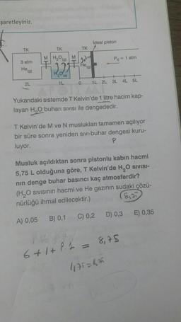 şaretleyiniz.
Ideal piston
TK
TK
TK
MH₂O
M
(g)
Po = 1 atm
3 atm
Hea
He
(9)
(S)
2L
1L
0
1L
2L 3L
4L 5L
Yukarıdaki sistemde T Kelvin'de 1 litre hacim kap-
layan H, buharı sivisi ile dengededir.
T Kelvin'de M ve N muslukları tamamen açılıyor
bir süre sonra yeniden sivi-buhar dengesi kuru-
luyor.
P
Musluk açıldıktan sonra pistonlu kabin hacmi
5,75 L olduğuna göre, T Kelvin'de H, O SIVISI-
nin denge buhar basıncı kaç atmosferdir?
(H20 sivisinin hacmi ve He gazının sudaki çözü-
nürlüğü ihmal edilecektir.)
8:23
E) 0,35
B) 0,1
C) 0,2
D) 0,3
A) 0,05
8,75
6+ 1 + P. L =
4175=8A
