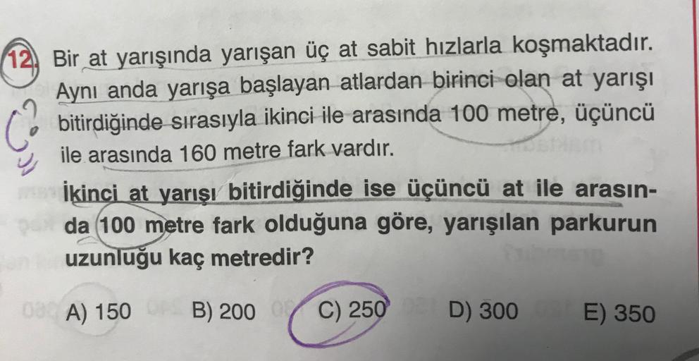 12, Bir at yarışında yarışan üç at sabit hızlarla koşmaktadır.
Aynı anda yarışa başlayan atlardan birinci olan at yarışı
bitirdiğinde sırasıyla ikinci ile arasında 100 metre, üçüncü
ile arasında 160 metre fark vardır.
İkinci at yarışı bitirdiğinde ise üçün