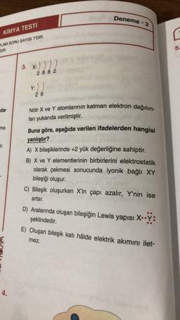 KİMYA TESTİ
Deneme - 3
LAM SORU SAYISI 7'DİR.
DIR
5.
3. *:)))2
2 8 8 2
y:))
26
Nötr X ve Y atomlarının katman elektron dağılım-
da-
ları yukarıda verilmiştir
.
Buna göre, aşağıda verilen ifadelerden hangisi
yanlıştır?
ma
A) X bileşiklerinde +2 yük değerliğine sahiptir.
B) X ve Y elementlerinin birbirlerini elektrostatik
olarak çekmesi sonucunda iyonik bağlı XY
bileşiği oluşur.
C) Bileşik oluşurken X'in çapı azalır, Y'nin ise
artar.
D) Aralarında oluşan bileşiğin Lewis yapısı X.•Y:
şeklindedir.
E) Oluşan bileşik katı hâlde elektrik akımını ilet-
mez.
4.