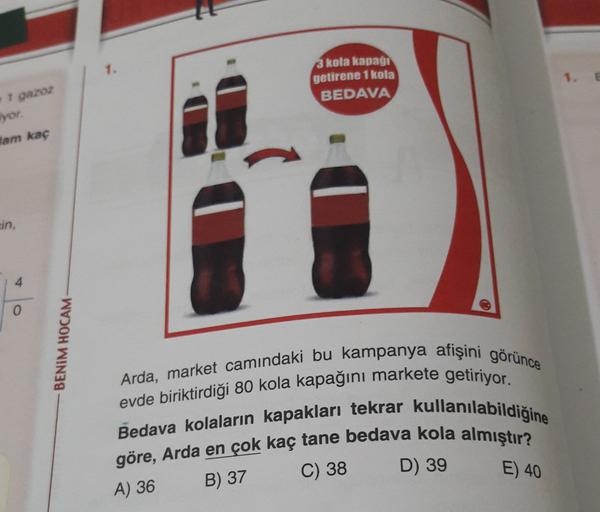 3 kola kapagi
getirene 1 kola
BEDAVA
1 gazoz
iyor.
Jam kaç
ein,
4
0
BENİM HOCAM
Arda, market camındaki bu kampanya afişini görünce
evde biriktirdiği 80 kola kapağını markete getiriyor.
Bedava kolaların kapakları tekrar kullanılabildiğine
göre, Arda en çok 