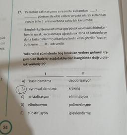 17. Petrolün rafinasyonu sırasında kullanılan ..............
yöntemi ile elde edilen ve yakıt olarak kullanılan
benzin 6 ile 9 arası karbona sahip bir karışımdır.
yük
Benzinin kalitesini artırmak için büyük moleküllü hidrokar-
bonlar isisal parçalanmaya uğratılarak daha az karbonlu ve
daha fazla dallanmış alkanlara kırılır veya çevrilir. Yapılan
bu işleme ............ adı verilir.
cm
m/s
Yukarıdaki cümlelerde boş bırakılan yerlere gelmesi uy-
gun olan ifadeler aşağıdakilerden hangisinde doğru ola-
rak verilmiştir?
I
11
2
A) basit damıtma
deodorizasyon
B) ayrımsal damıtma
kraking
C) kristalizasyon
eliminasyon
D) eliminasyon
polimerleşme
E) sübstitüsyon
işlevlendirme
34