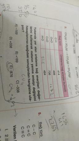 A) -
E) +1541
862
D) 366
obt
CH_(@) + 20,(0) - CO2(g) + 2H2O(g)
Bağ tura
Ortalama bağ enerjisi (kJ/mol)
414
C-H
1656
bli
2267
498
O=0
736
1472
H-O
5.
Bağ türü
1497
1656
C=0
928
464
Yukarıda yer alan ortalama bağ enerjileri değer-
lerini kullanarak metanin yanma entalpi değişimi
hesaplanırsa aşağıdaki sonuçlardan hangisine ula-
şılır?
CH4
A) -169
B) +169
C) -338
D) +338
E) -676
C-C
C=C
CEC
95/6
Verilen
Chy
184
1. 2 A
gre
