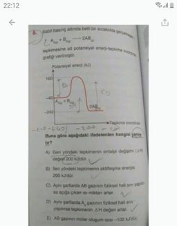 22:12
8. Sabit basınç altında belli bir sıcaklıkta gerçekliesen
2AB
ZĄ +B
tepkimesine ait potansiyel enerji-tepkime koordines
grafiği verilmiştir.
Potansiyel enerji (kJ)
160
Den
-40
+ B
2AB
--240
Tepkime koordinati
-240-fus
- 200
Buna göre aşağıdaki ifadelerden hangisi yanlış.
tir?
A) Geri yöndeki tepkimenin entalpi değişimi (AH)
değeri 200 kJ'dür.
B) İleri yöndeki tepkimenin aktifleşme enerjisi
200 kJ'dür.
C) Aynı şartlarda AB gazının fiziksel hali sivi yapilir-
sa açığa çıkan isi miktarı artar.
D) Aynı şartlarda A, gazının fiziksel hali sivi
yapılırsa tepkimenin AH değeri artar.
✓
E) AB gazının molar oluşum isisi -100 kJ'dür.