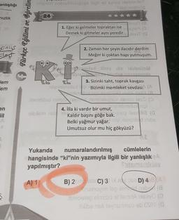 anlışlığı
lelonon nobrollabieses llifi eli siis issbrusy
nizlik
24
Türkçe Eğitimi ve Öğretira
Molenso Te
1. Eğer ki gelmeler topraktan ise
Raise 19 (
Demek ki gitmeler aynı yeredir
odnot (
Janus
los
2. Zaman her şeyin ilacıdır derdim
Meğer ki çoktan hapı yutmuşum.
K
que gaitent llisioute lobnitsM
liene poradedez runasmus
3. Sizinki taht, toprak kavgası
minsius i Bizimki memleket sevdasi. (A
Jem
em
en
remhiled hoisconomsluptv lielo leso (
4. İlla ki vardır bir umut,
terminsiunii
elszism asl 19 Koldin
Kaldır başını göğe bakelsy leerlilia (a
Belki yağmur yağar. noi slemhild imbs
Umutsuz olur mu hiç gökyüzü?
Yukarıda numaralandırılmış
cümlelerin
hangisinde “ki”nin yazımıyla ilgili bir yanlışlık A
yapılmıştır?
Shelaimernlige
A) 1
B) 2 SEC) 31 D) 4 a) A
nuslovim lepel geba
i soolep elmisid ottem iHeavoa
iblibs asli de visurimuo ab esero
