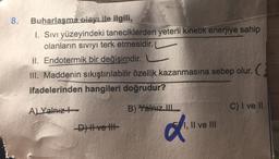 8.
Buharlaşma olayı ile ilgili,
1. Sıvı yüzeyindeki taneciklerden yeterli kinetik enerjiye sahip
olanların siviyi terk etmesidir.
II. Endotermik bir değişimdir.
TH. Maddenin sıkıştırılabilir özellik kazanmasına sebep olur.
ifadelerinden hangileri doğrudur?
A) Yalnız
C) I ve II
B) Yalnız III
Dve tt
a
1, II ve III
