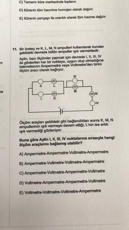 C) Tamamı küre merkezinde toplanır.
D) Kürenin tüm hacmine homojen olarak dağılır.
E) Kürenin yarıçapı ile orantılı olarak tüm hacme dağılır.
11. Bir üretec ve K, L, M, N ampulleri kullanılarak kurulan
şekildeki devrede bütün ampuller işık vermektedir.
Aylin, bazı ölçümler yapmak için devrede I, II, III, IV
ile gösterilen her bir noktaya, uygun olup olmadığına
bakmaksızın Ampermetre veya Voltmetre'den birini
ölçüm aracı olarak bağlıyor.
m
he
M
MYN
HE
Ölçüm araçları şekildeki gibi bağlandıktan sonra K, M, N
ampullerinin ışık vermeye devam ettiği, L'nin ise artık
ışık vermediği gözleniyor.
Buna göre Aylin I, II, II, N noktalarına sırasıyla hangi
ölçüm araçlarını bağlamış olabilir?
A) Ampermetre-Ampermetre-Voltmetre-Ampermetre
B) Ampermetre-Voltmetre-Voltmetre-Ampermetre
C) Ampermetre-Voltmetre-Ampermetre-Voltmetre
D) Voltmetre-Ampermetre-Ampermetre-Voltmetre
E) Voltmetre-Voltmetre-Voltmetre-Ampermetre