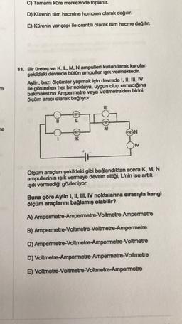 C) Tamamı küre merkezinde toplanır.
D) Kürenin tüm hacmine homojen olarak dağılır.
E) Kürenin yarıçapı ile orantılı olarak tüm hacme dağılır.
11. Bir üretec ve K, L, M, N ampulleri kullanılarak kurulan
şekildeki devrede bütün ampuller işık vermektedir.
Aylin, bazı ölçümler yapmak için devrede I, II, III, IV
ile gösterilen her bir noktaya, uygun olup olmadığına
bakmaksızın Ampermetre veya Voltmetre'den birini
ölçüm aracı olarak bağlıyor.
m
he
M
MYN
HE
Ölçüm araçları şekildeki gibi bağlandıktan sonra K, M, N
ampullerinin ışık vermeye devam ettiği, L'nin ise artık
ışık vermediği gözleniyor.
Buna göre Aylin I, II, II, N noktalarına sırasıyla hangi
ölçüm araçlarını bağlamış olabilir?
A) Ampermetre-Ampermetre-Voltmetre-Ampermetre
B) Ampermetre-Voltmetre-Voltmetre-Ampermetre
C) Ampermetre-Voltmetre-Ampermetre-Voltmetre
D) Voltmetre-Ampermetre-Ampermetre-Voltmetre
E) Voltmetre-Voltmetre-Voltmetre-Ampermetre
