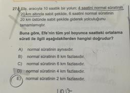 27€ Efe, aracıyla 10 saatlik bir yolun; 4 saatini normal süratinin
20 km altında sabit şekilde, 6 saatini normal süratinin
20 km üstünde sabit şekilde giderek yolculuğunu
tamamlamıştır.
Buna göre, Efe'nin tüm yol boyunca saatteki ortalama
sürati ile ilgili aşağıdakilerden hangisi doğrudur?
A) normal süratinin aynısıdır.
B) normal süratinin 8 km fazlasıdır.
C) normal süratinin 6 km fazlasıdır.
D) normal süratinin 4 km fazlasıdır.
E) normal süratinin 2 km fazlasıdır.
1009
