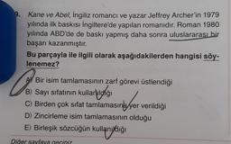 9. Kane ve Abel, İngiliz romanci ve yazar Jeffrey Archer'in 1979
yılında ilk baskısı İngiltere'de yapılan romanıdır. Roman 1980
yılında ABD'de de baskı yapmış daha sonra uluslararası bir
başarı kazanmıştır.
Bu parçayla ile ilgili olarak aşağıdakilerden hangisi söy-
lenemez?
Go
Bir isim tamlamasının zarf görevi üstlendiği
B) Sayı sıfatının kullanıldığı
C) Birden çok sifat tamlamasına yer verildiği
D) Zincirleme isim tamlamasının olduğu
E) Birleşik sözcüğün kullanıydığı
Diğer sayfaya geciniz