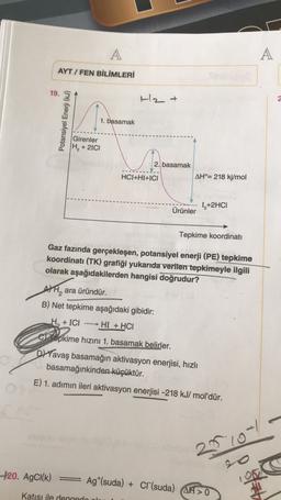 A
AYT / FEN BİLİMLERİ
19. 3
H2 +
2
Potansiyel Enerji (kJ)
1. basamak
Girenler
H, +21C1
2. basamak
HCI+HI+ICI
AH°= 218 kj/mol
12+2HCI
Ürünler
Tepkime koordinati
Gaz fazında gerçekleşen, potansiyel enerji (PE) tepkime
koordinatı (TK) grafiği yukarıda verilen tepkimeyle ilgili
olarak aşağıdakilerden hangisi doğrudur?
A, ara üründür.
B) Net tepkime aşağıdaki gibidir:
He + ICI HI + HCI
cTepkime hızını 1. basamak belirler.
Davaş basamağın aktivasyon enerjisi, hızlı
basamağınkinden küçüktür.
E) 1. adımın ileri aktivasyon enerjisi -218 kJ/mol'dür.
2010
+20. AgCl(k)
Ag*(suda) + Cr(suda) AH 0
Katısı iled
doo
