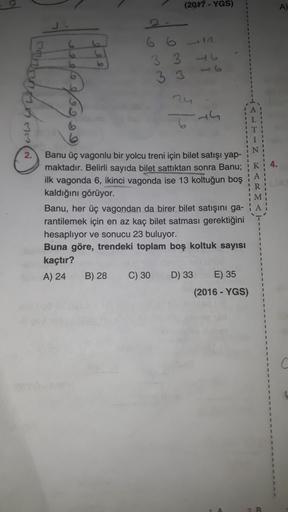 (2017 - YGS)
A
3 3
todohrane
----------------------
4.
A
R
M
A
Banu üç vagonlu bir yolcu treni için bilet satışı yap-
maktadır. Belirli sayıda bilet sattıktan sonra Banu;
ilk vagonda 6, ikinci vagonda ise 13 koltuğun boş
kaldığını görüyor.
Banu, her üç vag