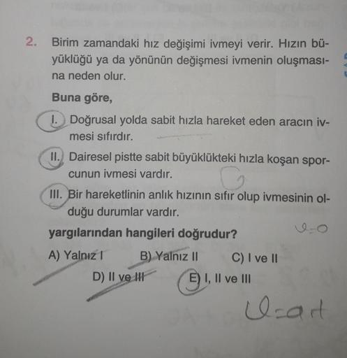 2.
Birim zamandaki hız değişimi ivmeyi verir. Hızın bü-
yüklüğü ya da yönünün değişmesi ivmenin oluşması-
na neden olur.
Buna göre,
1. Doğrusal yolda sabit hızla hareket eden aracın iv-
mesi sıfırdır.
II. Dairesel pistte sabit büyüklükteki hızla koşan spor