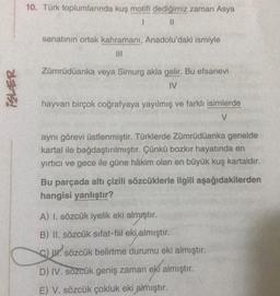 10. Türk toplumlarında kuş motifi dediğimiz zaman Asya
1
sanatının ortak kahramani, Anadolu'daki ismiyle
Zümrüdüanka veya Simurg akla gelir. Bu efsanevi
IV
ISLER
hayvan birçok coğrafyaya yayılmış ve farklı isimlerde
V
aynı görevi üstlenmiştir. Türklerde Zümrüdüanka genelde
kartal ile bağdaştırılmıştır. Çünkü bozkır hayatında en
yırtıcı ve gece ile güne hâkim olan en büyük kuş kartaldır.
Bu parçada altı çizili sözcüklerle ilgili aşağıdakilerden
hangisi yanlıştır?
A) I. sözcük iyelik eki almıştır.
B) II. sözcük sifat-fiil eki almıştır.
ekjalin
c) w. sözcük belirtme durumu eki almıştır.
D) IV. sözcük geniş zaman eki almıştır.
E) V. sözcük çokluk eki almıştır.