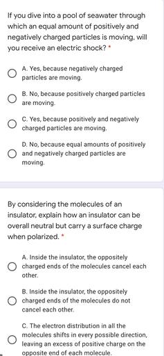 If you dive into a pool of seawater through
which an equal amount of positively and
negatively charged particles is moving, will
you receive an electric shock? *
O
A. Yes, because negatively charged
particles are moving.
B. No, because positively charged particles
are moving.
C. Yes, because positively and negatively
charged particles are moving.
D. No, because equal amounts of positively
O and negatively charged particles are
moving.
By considering the molecules of an
insulator, explain how an insulator can be
overall neutral but carry a surface charge
when polarized. *
A. Inside the insulator, the oppositely
charged ends of the molecules cancel each
other.
B. Inside the insulator, the oppositely
charged ends of the molecules do not
cancel each other.
O
C. The electron distribution in all the
molecules shifts in every possible direction,
leaving an excess of positive charge on the
opposite end of each molecule.