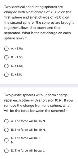 Two identical conducting spheres are
charged with a net charge of +5.0 qon the
first sphere and a net charge of -8.0 qon
the second sphere. The spheres are brought
together, allowed to touch, and then
separated. What is the net charge on each
sphere now? *
A. -3.09
O B. -1.59
O C. +1.59
O D. +3.00
Two plastic spheres with uniform charge
repel each other with a force of 10 N. If you
remove the charge from one sphere, what
will be the force between the spheres? *
O A. The force will be 15 N.
O B. The force will be 10 N.
C. The force will be 5
N.
D. The force will be zero.