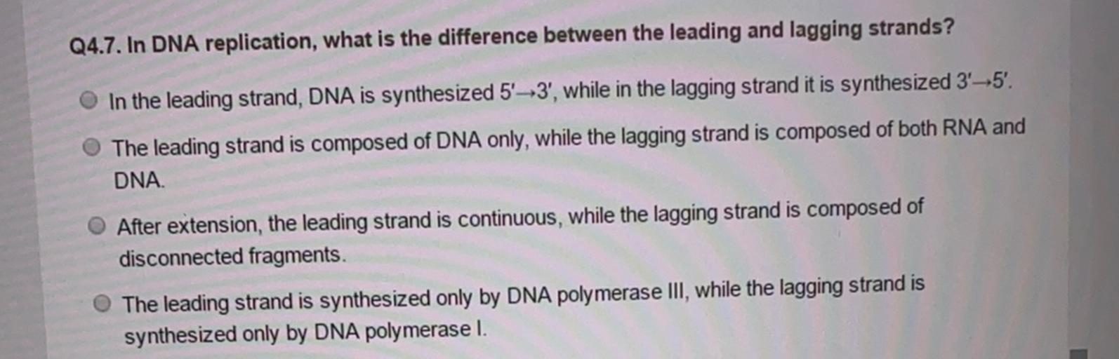 Q4.7. In DNA replication, what is the difference between the leading and lagging strands?
In the leading strand, DNA is synthesized 5'-3', while in the lagging strand it is synthesized 3-5'.
The leading strand is composed of DNA only, while the lagging strand is composed of both RNA and
DNA
After extension, the leading strand is continuous, while the lagging strand is composed of
disconnected fragments.
The leading strand is synthesized only by DNA polymerase III, while the lagging strand is
synthesized only by DNA polymerase I.