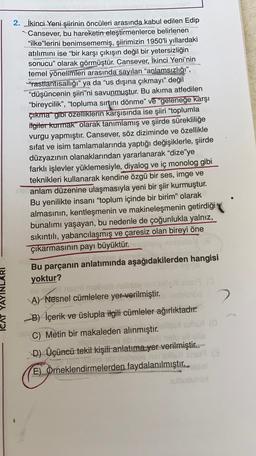 2. İkinci Yeni şiirinin öncüleri arasında kabul edilen Edip
Cansever, bu hareketin eleştirmenlerce belirlenen
"ilke'lerini benimsememiş, şiirimizin 1950'li yıllardaki
atılımını ise “bir karşı çıkışın değil bir yetersizliğin
sonucu” olarak görmüştür. Cansever, İkinci Yeni'nin
temel yönelimleri arasında sayılan "aplamsızlığı”,
"rastlantısallığı" ya da "us dışına çıkmayı" değil
“düşüncenin şiiri”ni savunmuştur. Bu akıma atfedilen
“bireycilik”, “topluma sırtını dönme” ve “geleneğe karşı
çıkma" gibi özelliklerin karşısında ise şiiri “toplumla
itgiter kurmak" olarak tanımlamış ve şiirde sürekliliğe
vurgu yapmıştır. Cansever, söz diziminde ve özellikle
sifat ve isim tamlamalarında yaptığı değişiklerle, şiirde
düzyazının olanaklarından yararlanarak “dize'ye
farklı işlevler yüklemesiyle, diyalog ve iç monolog gibi
teknikleri kullanarak kendine özgü bir ses, imge ve
anlam düzenine ulaşmasıyla yeni bir şiir kurmuştur.
Bu yenilikte insani “toplum içinde bir birim” olarak
almasının, kentleşmenin ve makineleşmenin getirdiği
bunalımı yaşayan, bu nedenle de çoğunlukla yalnız,
sıkıntılı, yabancılaşmış ve çaresiz olan bireyi öne
çıkarmasının payı büyüktür.
in
Bu parçanın anlatımında aşağıdakilerden hangisi
yoktur?
ni mabomnis is SOS
A) Nesnel cümlelere yer verilmiştir.
2
B) İçerik ve üslupla ilgili cümleler ağırlıktadır.
C) Metin bir makaleden alınmıştır.
immebloeb nella nelo oli elis
D) Üçüncü tekil kişili anlatıma yer verilmiştir..-
Tani abnehese runs
E) Örneklendirmelerden faydalanılmıştır..
ICAT YAYINLA
bueno