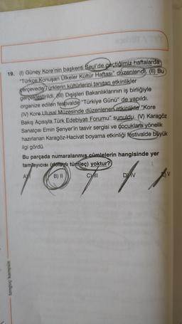 19. (1) Güney Kore'nin başkenti Seul'de geçtiğimiz haftalarda
"Türkçe Konuşan Ülkeler Kültür Haftası" düzenlendi. (I) Bu
çerçevede Türklerin kültürlerini tanıtan etkinlikler
gerçeklestirildi. (i) Dışişleri Bakanlıklarının iş birliğiyle
organize edilen festivalde "Türkiye Günü" de yapıldı.
(IV) Kore Ulusal Müzesinde düzenlenen etkinlikte "Kore
Bakış Açısıyla Türk Edebiyatı Forumu" sunuldu. () Karagöz
Sanatçısı Emin Şenyer'in tasvir sergisi ve çocuklara yönelik
hazırlanan Karagöz-Hacivat boyama etkinliği festivalde büyük
ilgi gördü.
Bu parçada numaralanmış
cümlelerin hangisinde yer
tamlayıcısı (doraylı tümleç) yoktur?
ADI
B) II
T
DV
CII
A V
tongue kampüs