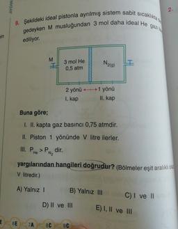 AYDIN
2.
9. Şekildeki ideal pistonla ayrılmış sistem sabit sicakliktad
gedeyken M musluğundan 3 mol daha ideal He gazilla
min
ediliyor.
M
3 mol He
0,5 atm
N219)
2 yönü H1 yönü
I. kap
II. kap
Buna göre;
I. II. kapta gaz basıncı 0,75 atmdir.
II. Piston 1 yönünde v litre ilerler.
III. P. > P dir.
N2
PH
He
yargılarından hangileri doğrudur? (Bölmeler eşit aralıklı olup
V litredir.)
A) Yalnız !
B) Yalnız III
C) I ve II
D) II ve III
E) I, II ve III
E
6E
7A
8C
9C