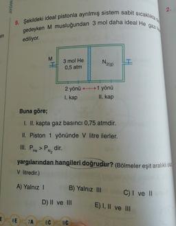 AYDIN
2.
9. Şekildeki ideal pistonla ayrılmış sistem sabit sicakliktad
gedeyken M musluğundan 3 mol daha ideal He gazilla
min
ediliyor.
M
3 mol He
0,5 atm
N219)
2 yönü H1 yönü
I. kap
II. kap
Buna göre;
I. II. kapta gaz basıncı 0,75 atmdir.
II. Piston 1 yönünde v litre ilerler.
III. P. > P dir.
N2
PH
He
yargılarından hangileri doğrudur? (Bölmeler eşit aralıklı olup
V litredir.)
A) Yalnız !
B) Yalnız III
C) I ve II
D) II ve III
E) I, II ve III
E
6E
7A
8C
9C
