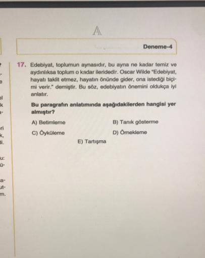 A
Deneme-4
el
k
17. Edebiyat, toplumun aynasıdır, bu ayna ne kadar temiz ve
aydınlıksa toplum o kadar ileridedir. Oscar Wilde "Edebiyat,
hayati taklit etmez, hayatın önünde gider, ona istediği biçi-
mi verir." demiştir. Bu söz, edebiyatın önemini oldukça i