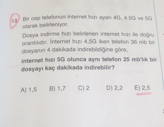 13. Bir cep telefonun internet hızı ayarı 4G, 4.5G ve 5G
olarak belirleniyor.
Dosya indirme hızı belirlenen internet hızı ile doğru
orantılıdır. İnternet hızı 4,5G iken telefon 36 mb bir
dosyanın 4 dakikada indirebildiğine göre,
internet hızı 5G olunca ayn