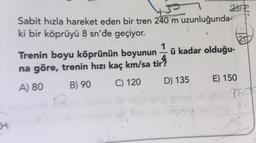 atip
Sabit hızla hareket eden bir tren 240 m uzunluğunda-
ki bir köprüyü 8 sn'de geçiyor.
1
Trenin boyu köprünün boyunun – ü kadar olduğu-
na göre, trenin hızı kaç km/sa tir
A) 80 B) 90
C) 120 D) 135 E) 150
967
