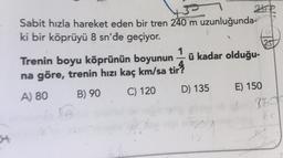 atip
Sabit hızla hareket eden bir tren 240 m uzunluğunda-
ki bir köprüyü 8 sn'de geçiyor.
1
Trenin boyu köprünün boyunun – ü kadar olduğu-
na göre, trenin hızı kaç km/sa tir
A) 80 B) 90
C) 120 D) 135 E) 150
967
