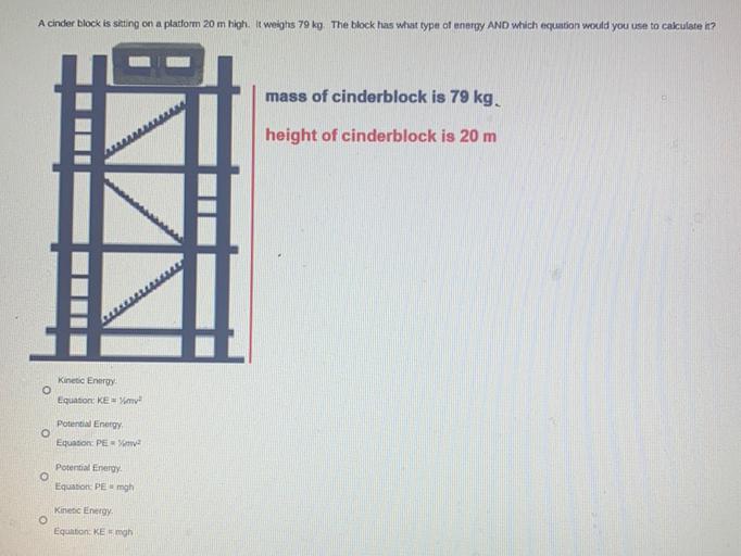 A cinder block is sitting on a platform 20 m high. It weighs 79 kg. The block has what type of energy AND which equation would you use to calculate it?
(A)Kinetic Energy Equation: KE= 1/2mv²
(B)Potential Energy Equation: PE = 1/2mv²
(C)Potential Energy Equation: PE = mgh
(D)Kinetic Energy Equation: KE = mgh
