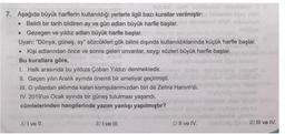 Bydel umbralod
7. Aşağıda büyük harflerin kullanıldığı yerlerle ilgili bazı kurallar verilmiştir:
• Belirli bir tarih bildiren ay ve gün adları büyük harfle başlar.
• Gezegen ve yıldız adları büyük harfle başlar.
Uyarı: "Dünya, güneş, ay" sözcükleri gök bilimi dışında kullanıldıklarında küçük harfle başlar.
• Kişi adlarından önce ve sonra gelen unvanlar, saygı sözleri büyük harfle başlar.
Bu kurallara göre,
1. Halk arasında bu yıldıza Çoban Yıldızı denmektedir.
II. Geçen yılın Aralık ayında önemli bir ameliyat geçirmişti.
III. O yıllardan aklımda kalan komşularımızdan biri de Zehra Hanım'dı.
IV. 2019'un Ocak ayında bir güneş tutulması yaşandı.
cümlelerinden hangilerinde yazım yanlışı yapılmıştır?
A) I ve II.
B) I ve III.
C) Il ve IV.
D) III ve IV.