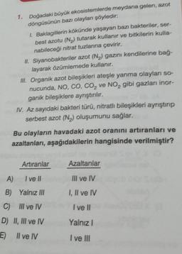 1. Doğadaki büyük ekosistemlerde meydana gelen, azot
döngüsünün bazı olayları şöyledir:
1. Baklagillerin kökünde yaşayan bazı bakteriler, ser-
best azotu (N2) tutarak kullanır ve bitkilerin kulla-
nabileceği nitrat tuzlarına çevirir.
II. Siyanobakteriler a
