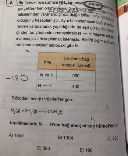 5.
Bir fizikokimya uzmanı NH, (amonyak oluşmaepkimes
gerçekleşirken ortamın isındığını belirlemiştır. Oluşum en
talpilerinden yararlandığında açığa çıkan isinin 90 kimo
olduğunu hesaplamıştır. Aynı hesaplamanın bağ enerjile-
rinden yararlanarak yapıldığınd