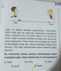 TYT
23.
Alper
Hasan
Alper ve Hasan maraton koşucularıdır. Antrenörleri
2400 m'lik düz bir parkurda antrenman yapmalarını
istiyor. Hasan'ın hızı 10 m/dk, Alper'in hızı ise 20 m/
dk'dır. Alper ve Hasan birbirlerine doğru aynı anda koş-
maya başlıyorlar. Fakat Alper cezalı olduğu için Hasan
ile karşılaştığı anda geri dönüp başladığı noktaya geri
dönüyor. Hiç vakit kaybetmeden tekrar Hasan'a doğru
koşuyor.
Bu antrenman Hasan parkuru tamamlayana kadar
sürdüğüne göre, Alper toplam kaç m yol koşmuştur?
A) 3500
B) 3750
C) 4000
D) 4250
E) 4800