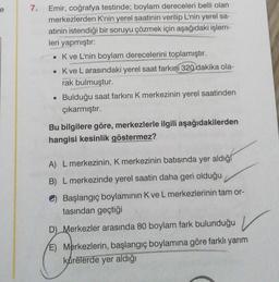 e
7.
Emir, coğrafya testinde; boylam dereceleri belli olan
merkezlerden K'nin yerel saatinin verilip L'nin yerel sa-
atinin istendiği bir soruyu çözmek için aşağıdaki işlem-
leri yapmıştır:
• Kve L'nin boylam derecelerini toplamıştır.
• Kve L arasındaki yerel saat farkını 320 dakika ola-
rak bulmuştur.
• Bulduğu saat farkını K merkezinin yerel saatinden
çıkarmıştır.
Bu bilgilere göre, merkezlerle ilgili aşağıdakilerden
hangisi kesinlik göstermez?
A) L merkezinin, K merkezinin batısında yer aldığ
B) L merkezinde yerel saatin daha geri olduğu
Başlangıç boylaminin K ve L merkezlerinin tam or-
tasından geçtiği
D) Merkezler arasında 80 boylam fark bulunduğu v
E) Merkezlerin, başlangıç boylamına göre farklı yarım
kürelerde yer aldığı