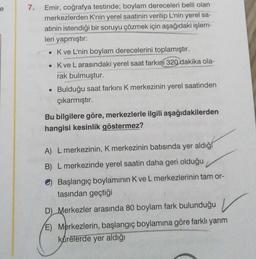 e
7.
Emir, coğrafya testinde; boylam dereceleri belli olan
merkezlerden K'nin yerel saatinin verilip L'nin yerel sa-
atinin istendiği bir soruyu çözmek için aşağıdaki işlem-
leri yapmıştır:
• Kve L'nin boylam derecelerini toplamıştır.
• Kve L arasındaki yerel saat farkını 320 dakika ola-
rak bulmuştur.
• Bulduğu saat farkını K merkezinin yerel saatinden
çıkarmıştır.
Bu bilgilere göre, merkezlerle ilgili aşağıdakilerden
hangisi kesinlik göstermez?
A) L merkezinin, K merkezinin batısında yer aldığ
B) L merkezinde yerel saatin daha geri olduğu
Başlangıç boylaminin K ve L merkezlerinin tam or-
tasından geçtiği
D) Merkezler arasında 80 boylam fark bulunduğu v
E) Merkezlerin, başlangıç boylamına göre farklı yarım
kürelerde yer aldığı
